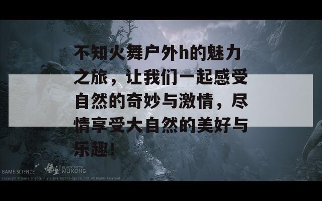 不知火舞户外h的魅力之旅，让我们一起感受自然的奇妙与激情，尽情享受大自然的美好与乐趣！