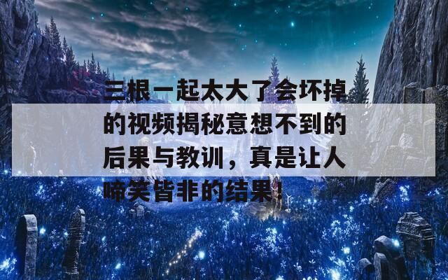 三根一起太大了会坏掉的视频揭秘意想不到的后果与教训，真是让人啼笑皆非的结果！