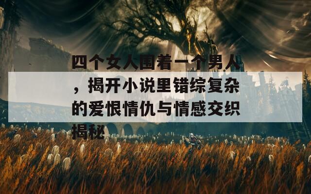 四个女人围着一个男人，揭开小说里错综复杂的爱恨情仇与情感交织揭秘