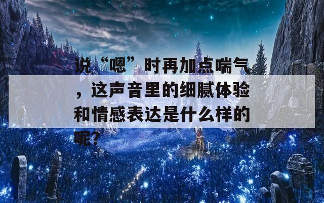 说“嗯”时再加点喘气，这声音里的细腻体验和情感表达是什么样的呢？