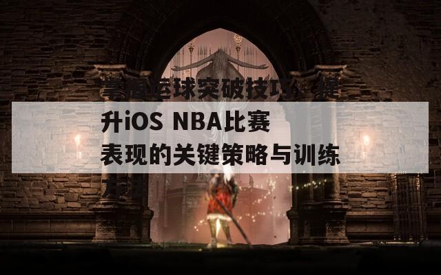 掌握运球突破技巧，提升iOS NBA比赛表现的关键策略与训练方法