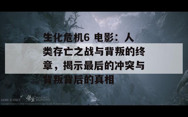 生化危机6 电影：人类存亡之战与背叛的终章，揭示最后的冲突与背叛背后的真相