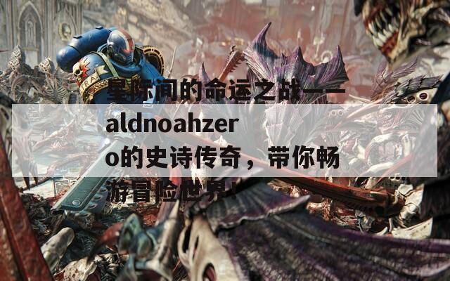 星际间的命运之战——aldnoahzero的史诗传奇，带你畅游冒险世界！