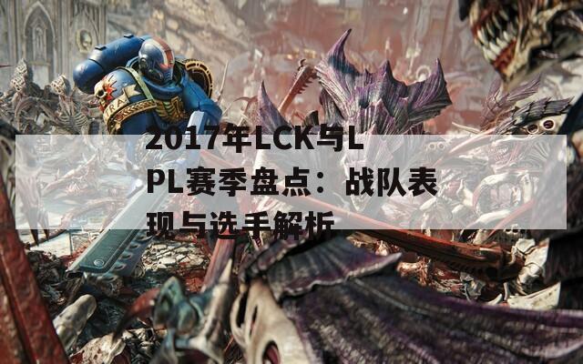 2017年LCK与LPL赛季盘点：战队表现与选手解析