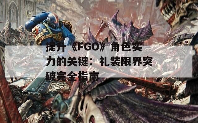 提升《FGO》角色实力的关键：礼装限界突破完全指南