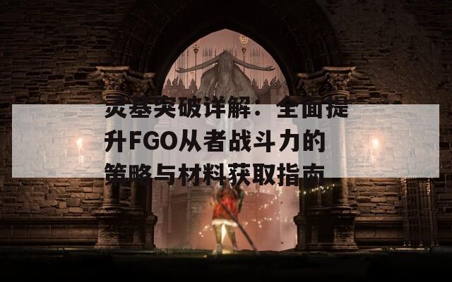 灵基突破详解：全面提升FGO从者战斗力的策略与材料获取指南