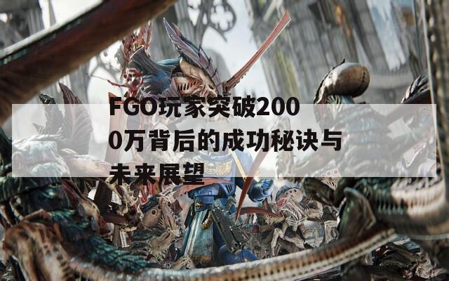 FGO玩家突破2000万背后的成功秘诀与未来展望