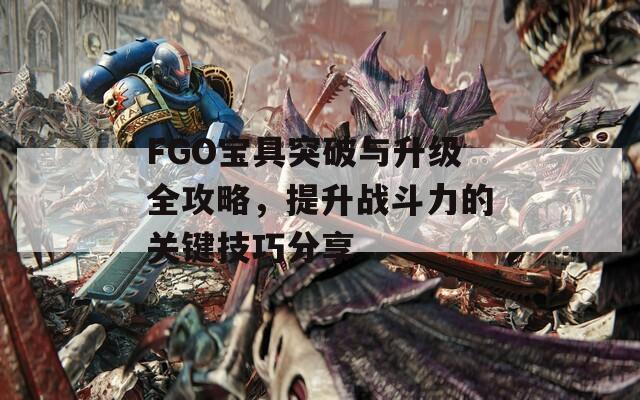 FGO宝具突破与升级全攻略，提升战斗力的关键技巧分享