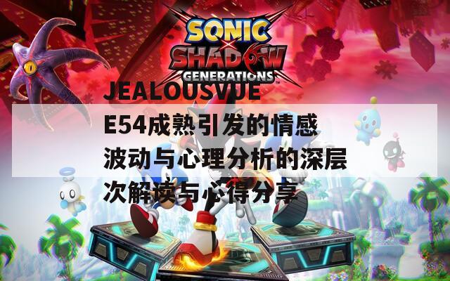 JEALOUSVUEE54成熟引发的情感波动与心理分析的深层次解读与心得分享