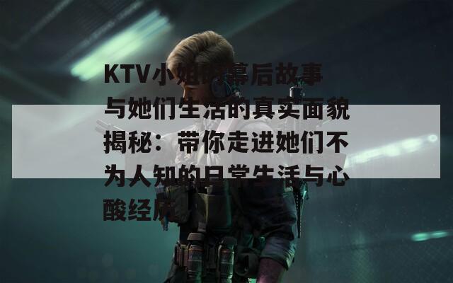 KTV小姐的幕后故事与她们生活的真实面貌揭秘：带你走进她们不为人知的日常生活与心酸经历