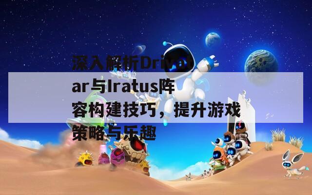 深入解析Drivatar与Iratus阵容构建技巧，提升游戏策略与乐趣