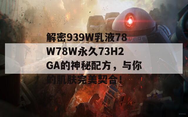 解密939W乳液78W78W永久73H2GA的神秘配方，与你的肌肤完美契合！