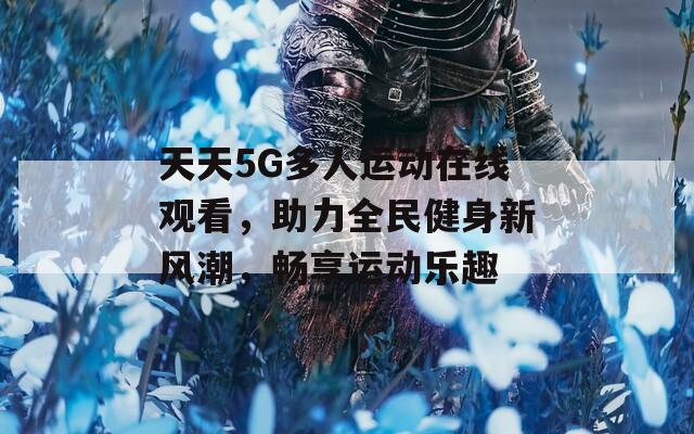 天天5G多人运动在线观看，助力全民健身新风潮，畅享运动乐趣