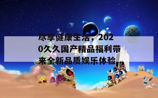 尽享健康生活，2020久久国产精品福利带来全新品质娱乐体验