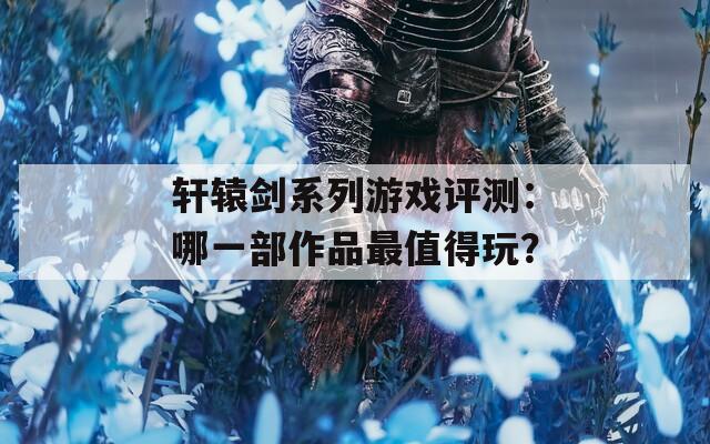 轩辕剑系列游戏评测：哪一部作品最值得玩？