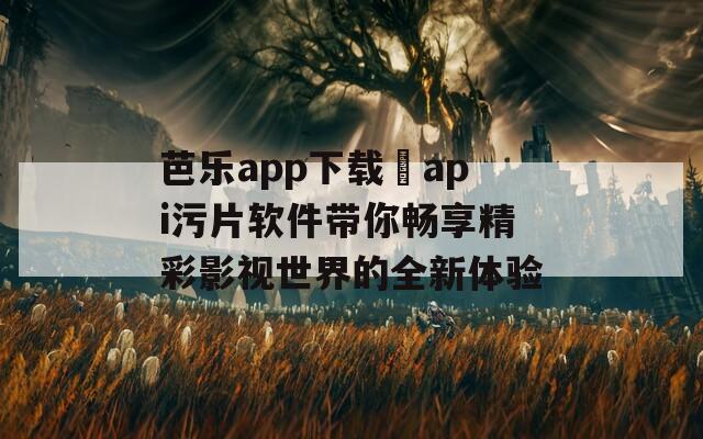 芭乐app下载汅api污片软件带你畅享精彩影视世界的全新体验