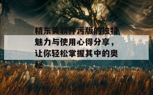 精东黄软件污版的独特魅力与使用心得分享，让你轻松掌握其中的奥秘