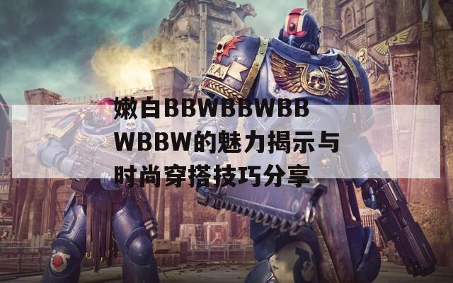 嫩白BBWBBWBBWBBW的魅力揭示与时尚穿搭技巧分享