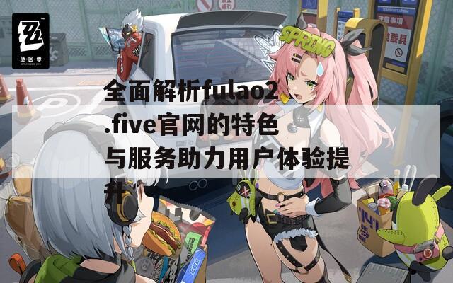 全面解析fulao2.five官网的特色与服务助力用户体验提升