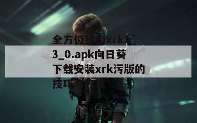 全方位指南xrk1_3_0.apk向日葵下载安装xrk污版的技巧与方法