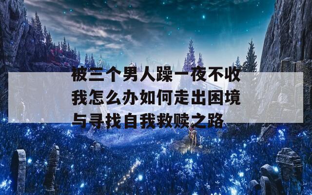 被三个男人躁一夜不收我怎么办如何走出困境与寻找自我救赎之路