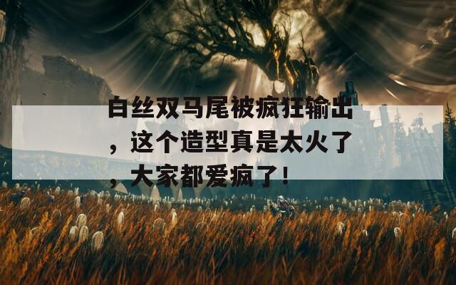 白丝双马尾被疯狂输出，这个造型真是太火了，大家都爱疯了！