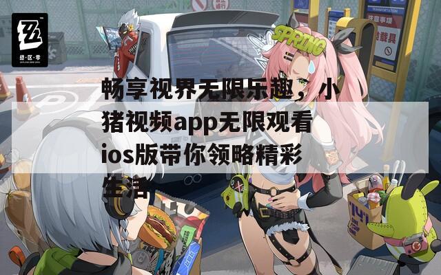 畅享视界无限乐趣，小猪视频app无限观看ios版带你领略精彩生活