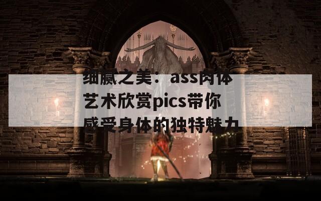 细腻之美：ass肉体艺术欣赏pics带你感受身体的独特魅力