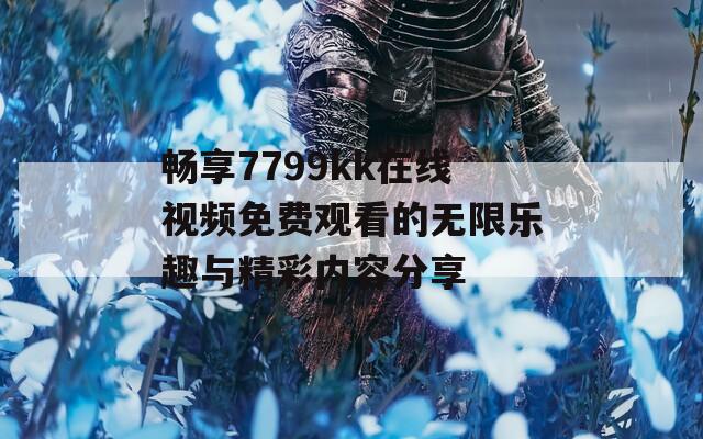 畅享7799kk在线视频免费观看的无限乐趣与精彩内容分享