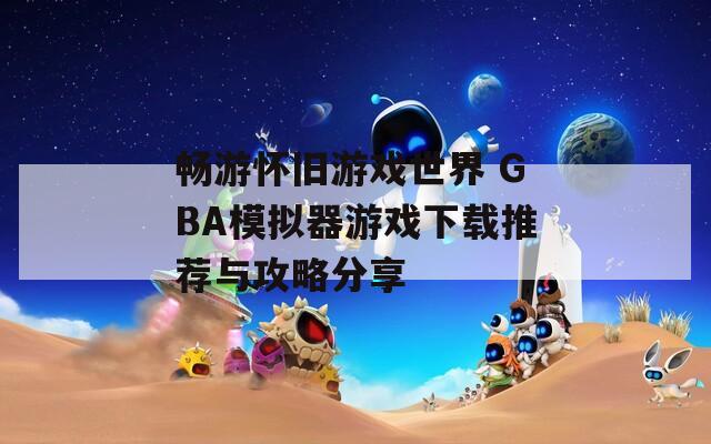 畅游怀旧游戏世界 GBA模拟器游戏下载推荐与攻略分享