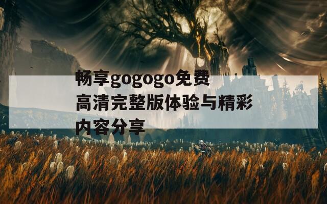 畅享gogogo免费高清完整版体验与精彩内容分享