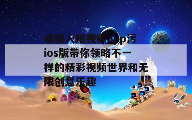 成版人短视频app污ios版带你领略不一样的精彩视频世界和无限创意乐趣