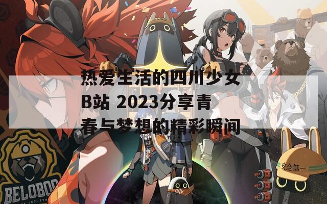 热爱生活的四川少女 B站 2023分享青春与梦想的精彩瞬间