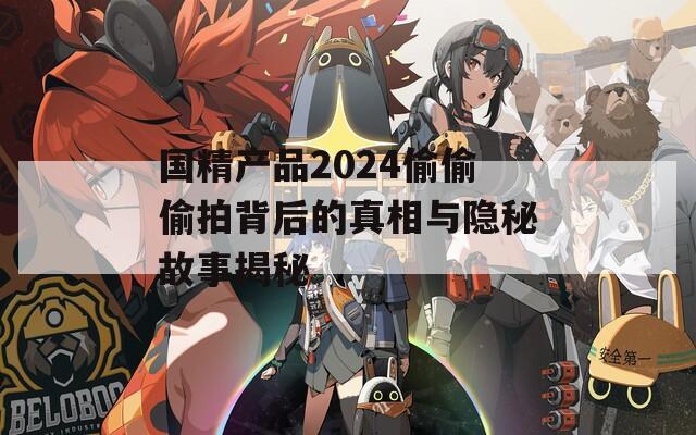 国精产品2024偷偷偷拍背后的真相与隐秘故事揭秘