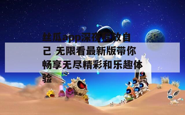 丝瓜app深夜释放自己 无限看最新版带你畅享无尽精彩和乐趣体验