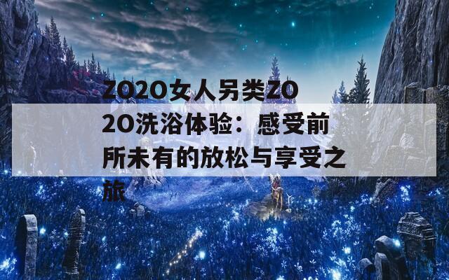 ZO2O女人另类ZO2O洗浴体验：感受前所未有的放松与享受之旅