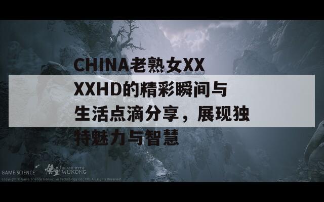 CHINA老熟女XXXXHD的精彩瞬间与生活点滴分享，展现独特魅力与智慧