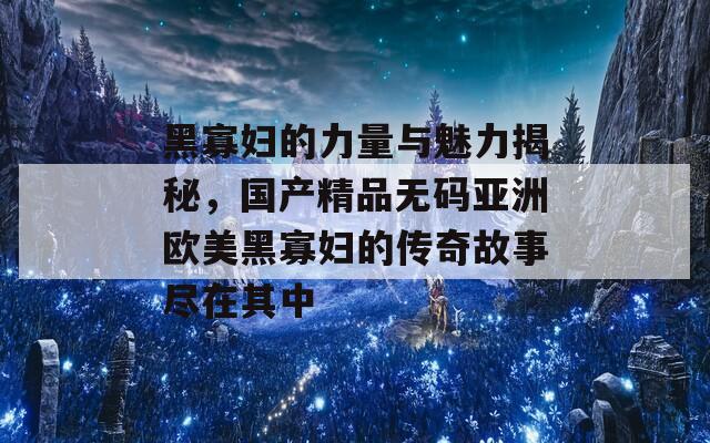 黑寡妇的力量与魅力揭秘，国产精品无码亚洲欧美黑寡妇的传奇故事尽在其中