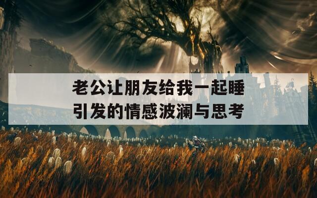 老公让朋友给我一起睡引发的情感波澜与思考