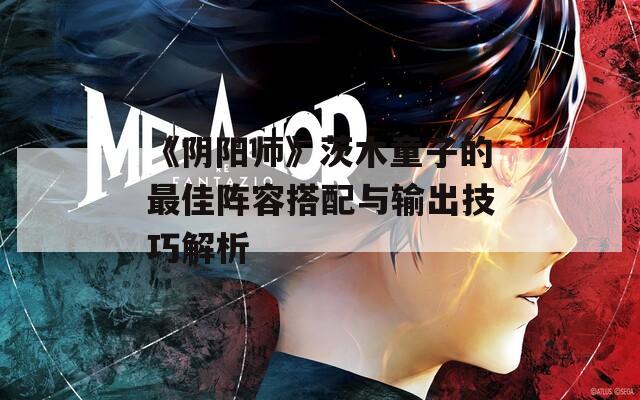 《阴阳师》茨木童子的最佳阵容搭配与输出技巧解析