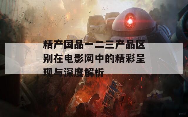 精产国品一二三产品区别在电影网中的精彩呈现与深度解析