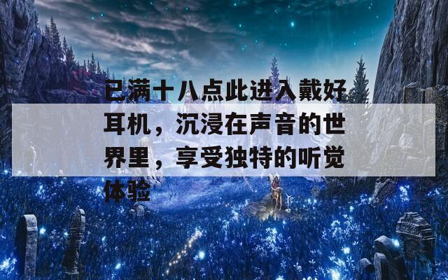 已满十八点此进入戴好耳机，沉浸在声音的世界里，享受独特的听觉体验