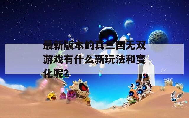 最新版本的真三国无双游戏有什么新玩法和变化呢？