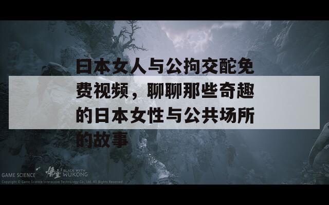 曰本女人与公拘交酡免费视频，聊聊那些奇趣的日本女性与公共场所的故事