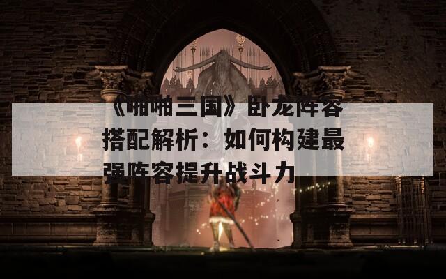 《啪啪三国》卧龙阵容搭配解析：如何构建最强阵容提升战斗力