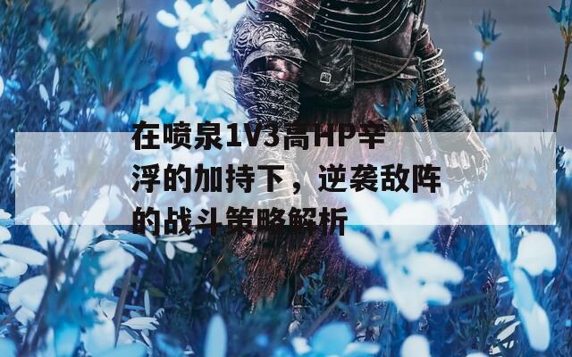 在喷泉1V3高HP辛浮的加持下，逆袭敌阵的战斗策略解析