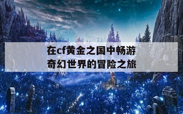 在cf黄金之国中畅游奇幻世界的冒险之旅