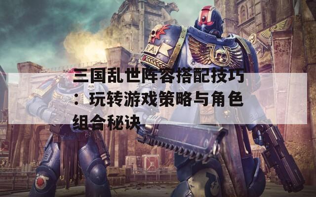 三国乱世阵容搭配技巧：玩转游戏策略与角色组合秘诀