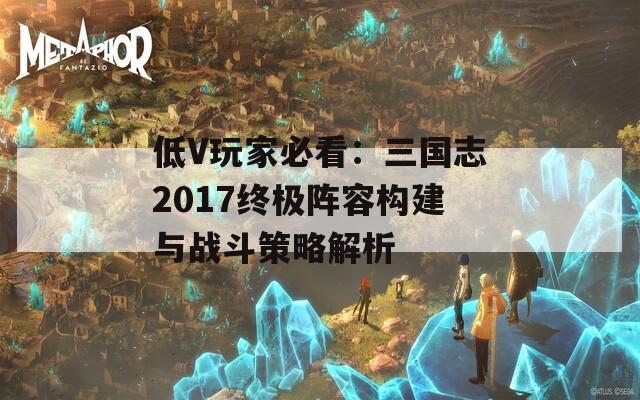 低V玩家必看：三国志2017终极阵容构建与战斗策略解析