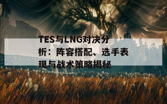 TES与LNG对决分析：阵容搭配、选手表现与战术策略揭秘